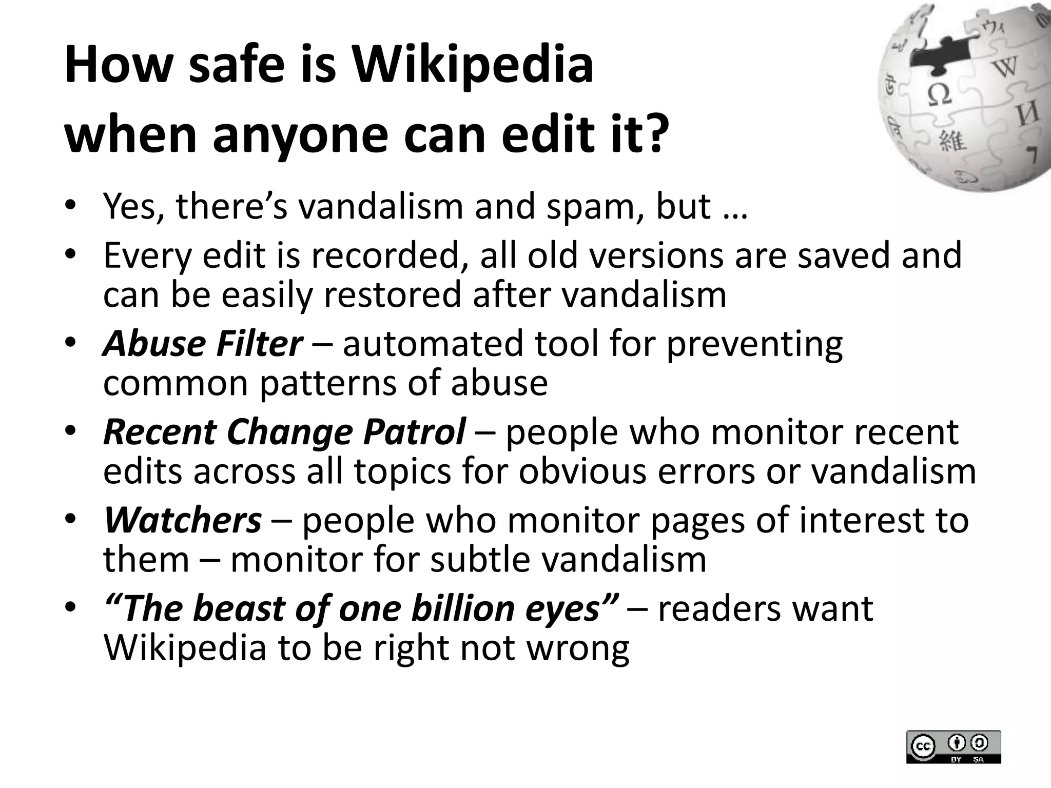 How safe is Wikipedia 
when anyone can edit it? 
• Yes, there’s vandalism and spam, but … 
• Every edit is recorded, all old versions are saved and 
can be easily restored after vandalism 
• Abuse Filter – automated tool for preventing 
common patterns of abuse 
• Recent Change Patrol – people who monitor recent 
edits across all topics for obvious errors or vandalism 
• Watchers – people who monitor pages of interest to 
them – monitor for subtle vandalism 
• “The beast of one billion eyes” – readers want 
Wikipedia to be right not wrong 
 