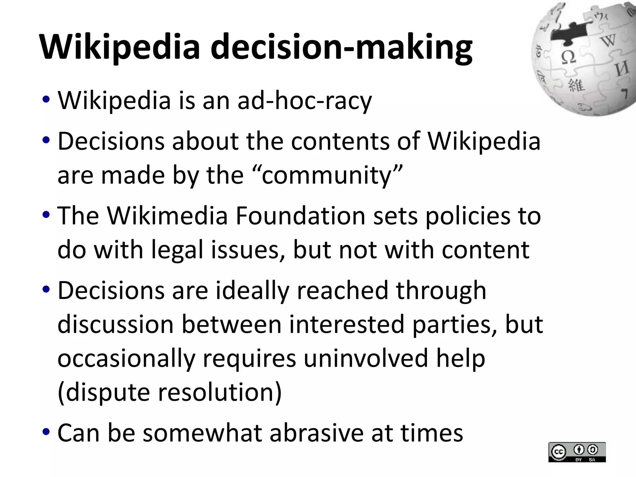 Wikipedia decision-making 
• Wikipedia is an ad-hoc-racy 
• Decisions about the contents of Wikipedia 
are made by the “community” 
• The Wikimedia Foundation sets policies to 
do with legal issues, but not with content 
• Decisions are ideally reached through 
discussion between interested parties, but 
occasionally requires uninvolved help 
(dispute resolution) 
• Can be somewhat abrasive at times 
 