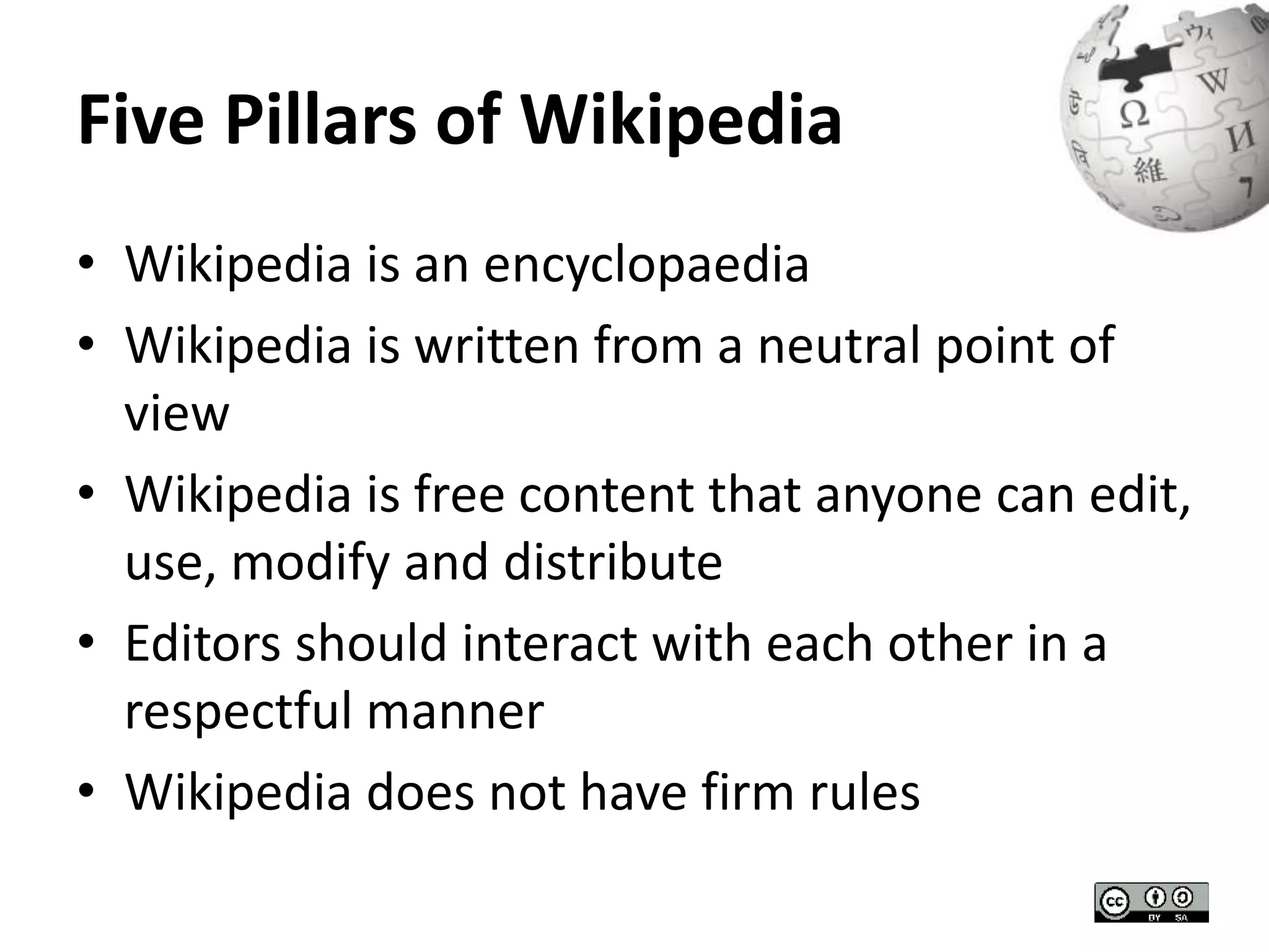 Five Pillars of Wikipedia 
• Wikipedia is an encyclopaedia 
• Wikipedia is written from a neutral point of 
view 
• Wikipedia is free content that anyone can edit, 
use, modify and distribute 
• Editors should interact with each other in a 
respectful manner 
• Wikipedia does not have firm rules 
 