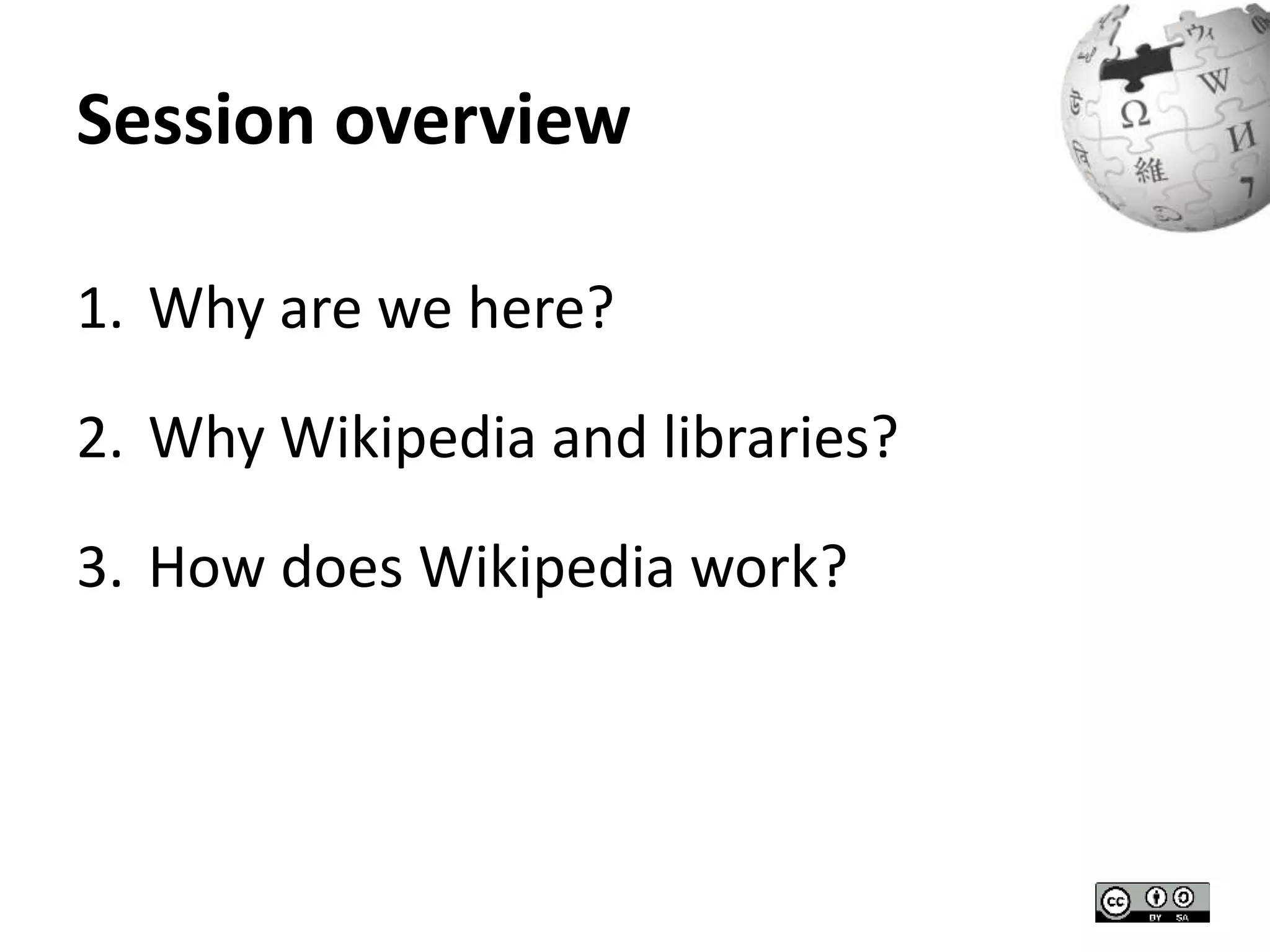 Session overview 
1. Why are we here? 
2. Why Wikipedia and libraries? 
3. How does Wikipedia work? 
 