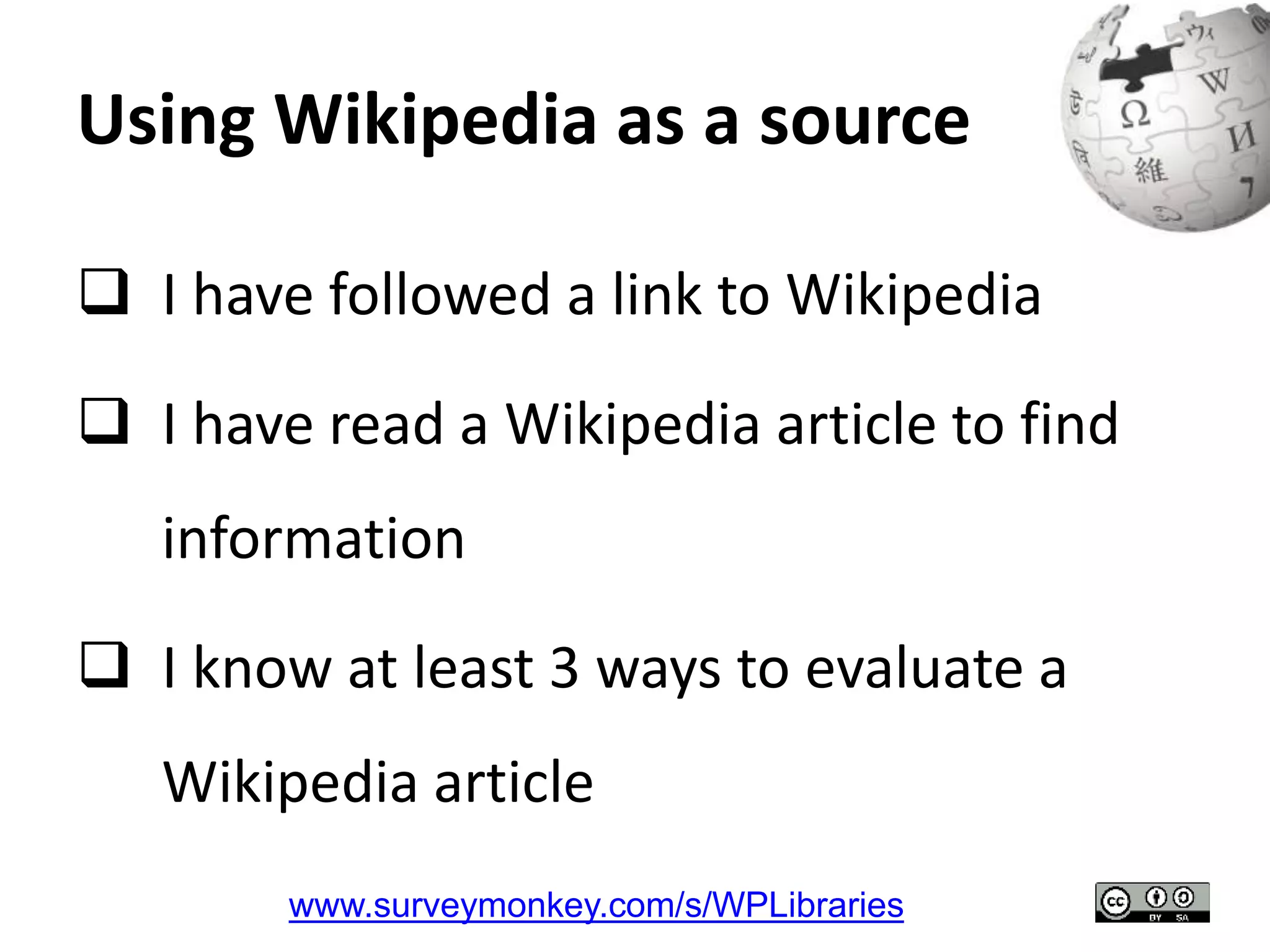 Using Wikipedia as a source 
 I have followed a link to Wikipedia 
 I have read a Wikipedia article to find 
information 
 I know at least 3 ways to evaluate a 
Wikipedia article 
www.surveymonkey.com/s/WPLibraries 
 