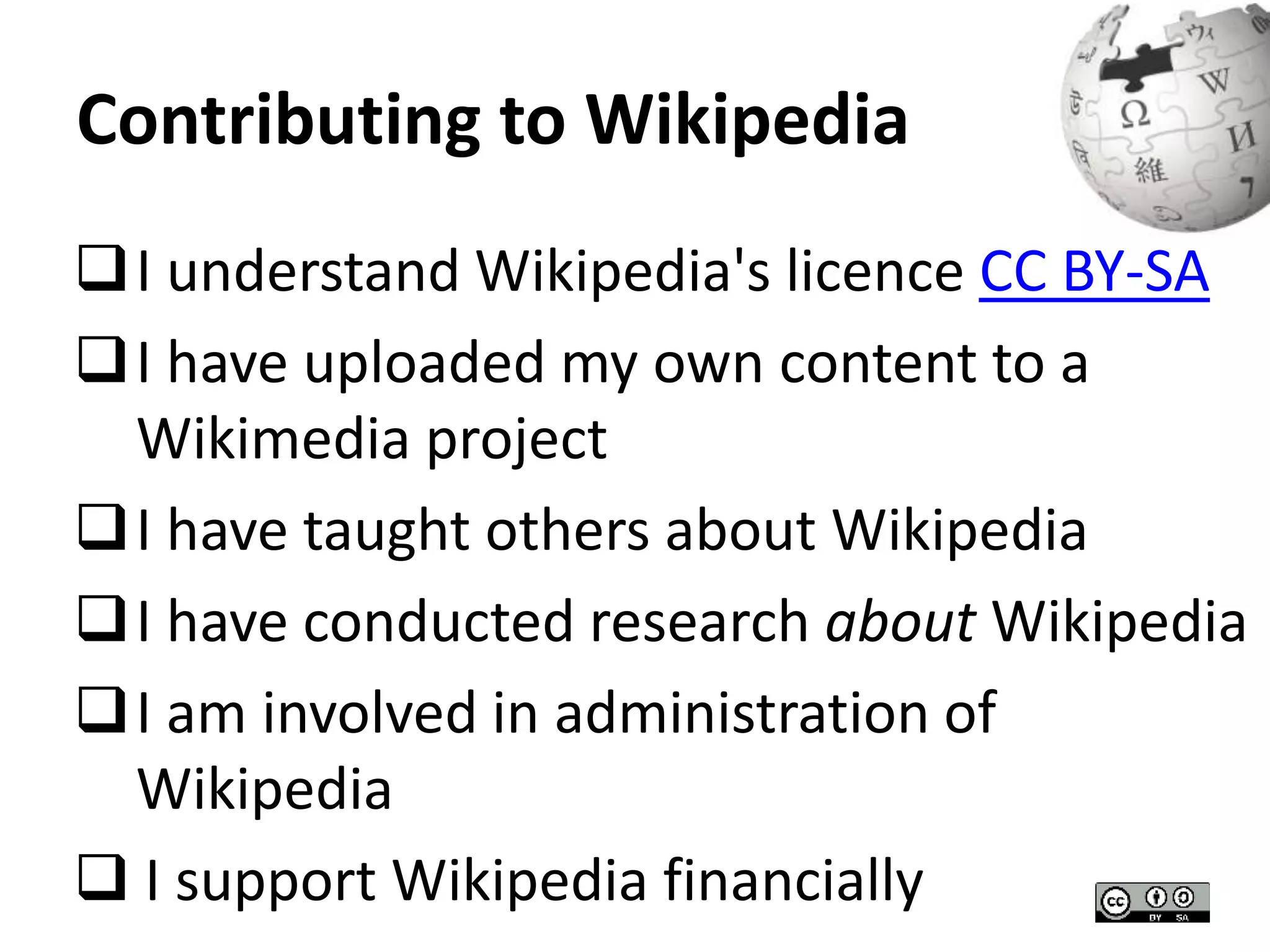 Contributing to Wikipedia 
I understand Wikipedia's licence CC BY-SA 
I have uploaded my own content to a 
Wikimedia project 
I have taught others about Wikipedia 
I have conducted research about Wikipedia 
I am involved in administration of 
Wikipedia 
 I support Wikipedia financially 
 