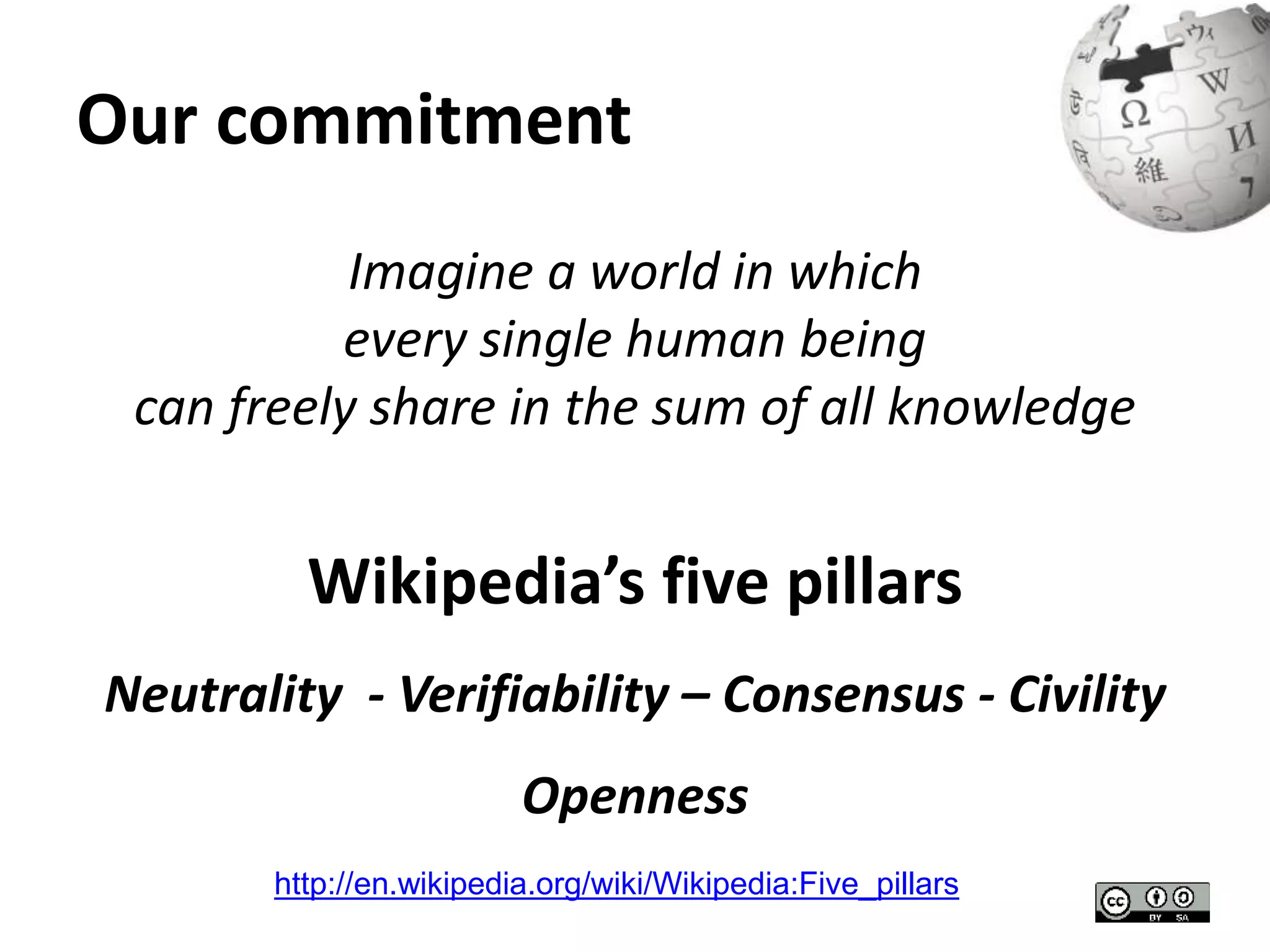 Our commitment 
Imagine a world in which 
every single human being 
can freely share in the sum of all knowledge 
Wikipedia’s five pillars 
Neutrality - Verifiability – Consensus - Civility 
Openness 
http://en.wikipedia.org/wiki/Wikipedia:Five_pillars 
 