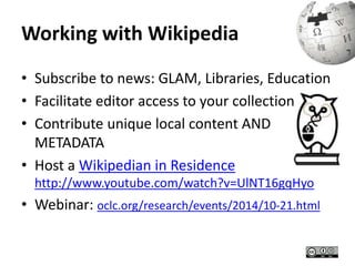 Working with Wikipedia 
• Subscribe to news: GLAM, Libraries, Education 
• Facilitate editor access to your collection 
• Contribute unique local content AND 
METADATA 
• Host a Wikipedian in Residence 
http://www.youtube.com/watch?v=UlNT16gqHyo 
• Webinar: oclc.org/research/events/2014/10-21.html 
 