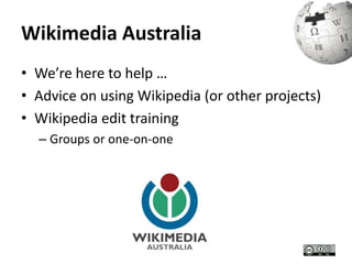 Wikimedia Australia 
• We’re here to help … 
• Advice on using Wikipedia (or other projects) 
• Wikipedia edit training 
– Groups or one-on-one 
 