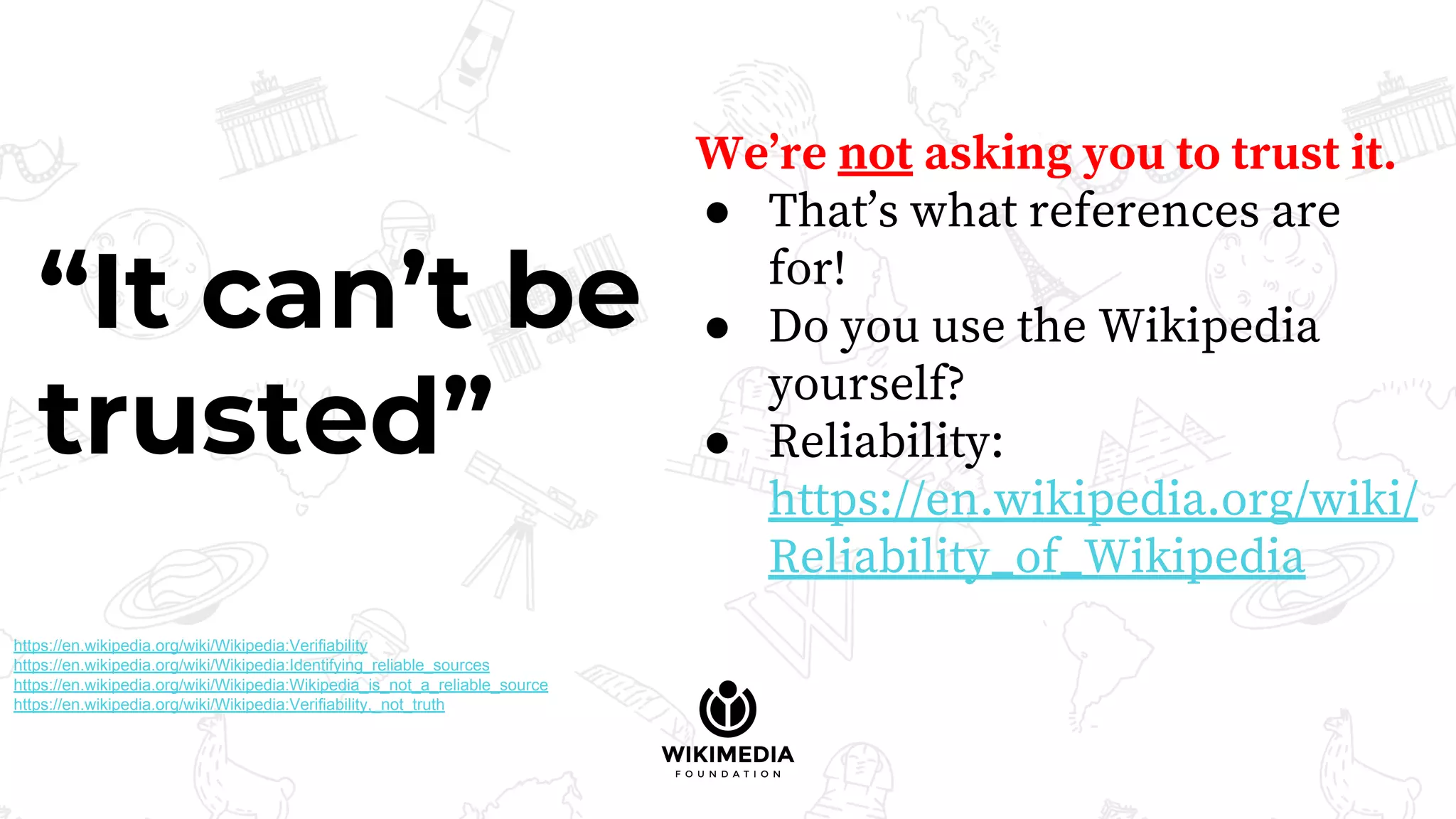We’re not asking you to trust it.
● That’s what references are
for!
● Do you use the Wikipedia
yourself?
● Reliability:
https://en.wikipedia.org/wiki/
Reliability_of_Wikipedia
“It can’t be
trusted”
https://en.wikipedia.org/wiki/Wikipedia:Verifiability
https://en.wikipedia.org/wiki/Wikipedia:Identifying_reliable_sources
https://en.wikipedia.org/wiki/Wikipedia:Wikipedia_is_not_a_reliable_source
https://en.wikipedia.org/wiki/Wikipedia:Verifiability,_not_truth
 