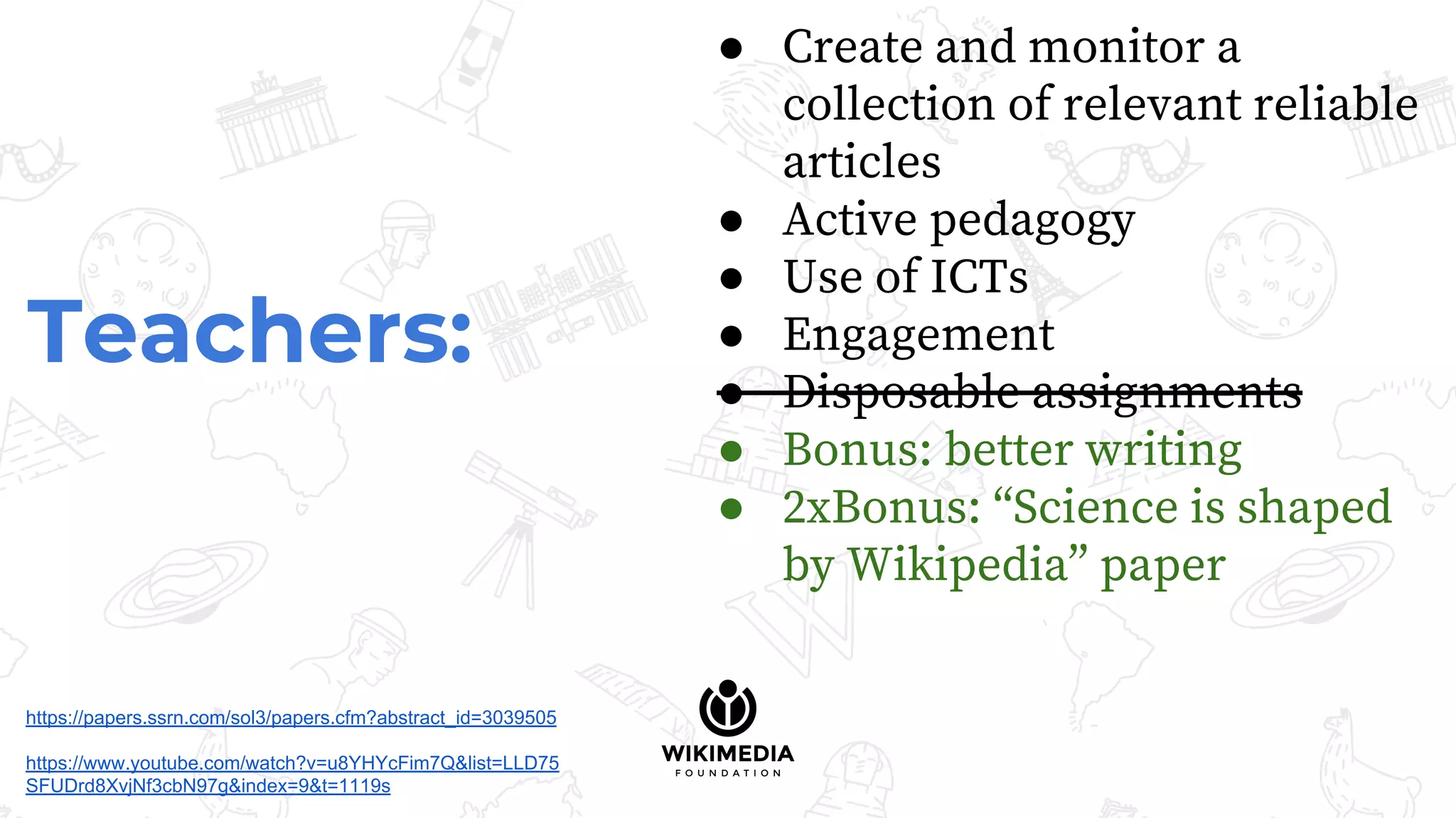 Teachers:
● Create and monitor a
collection of relevant reliable
articles
● Active pedagogy
● Use of ICTs
● Engagement
● Disposable assignments
● Bonus: better writing
● 2xBonus: “Science is shaped
by Wikipedia” paper
https://papers.ssrn.com/sol3/papers.cfm?abstract_id=3039505
https://www.youtube.com/watch?v=u8YHYcFim7Q&list=LLD75
SFUDrd8XvjNf3cbN97g&index=9&t=1119s
 