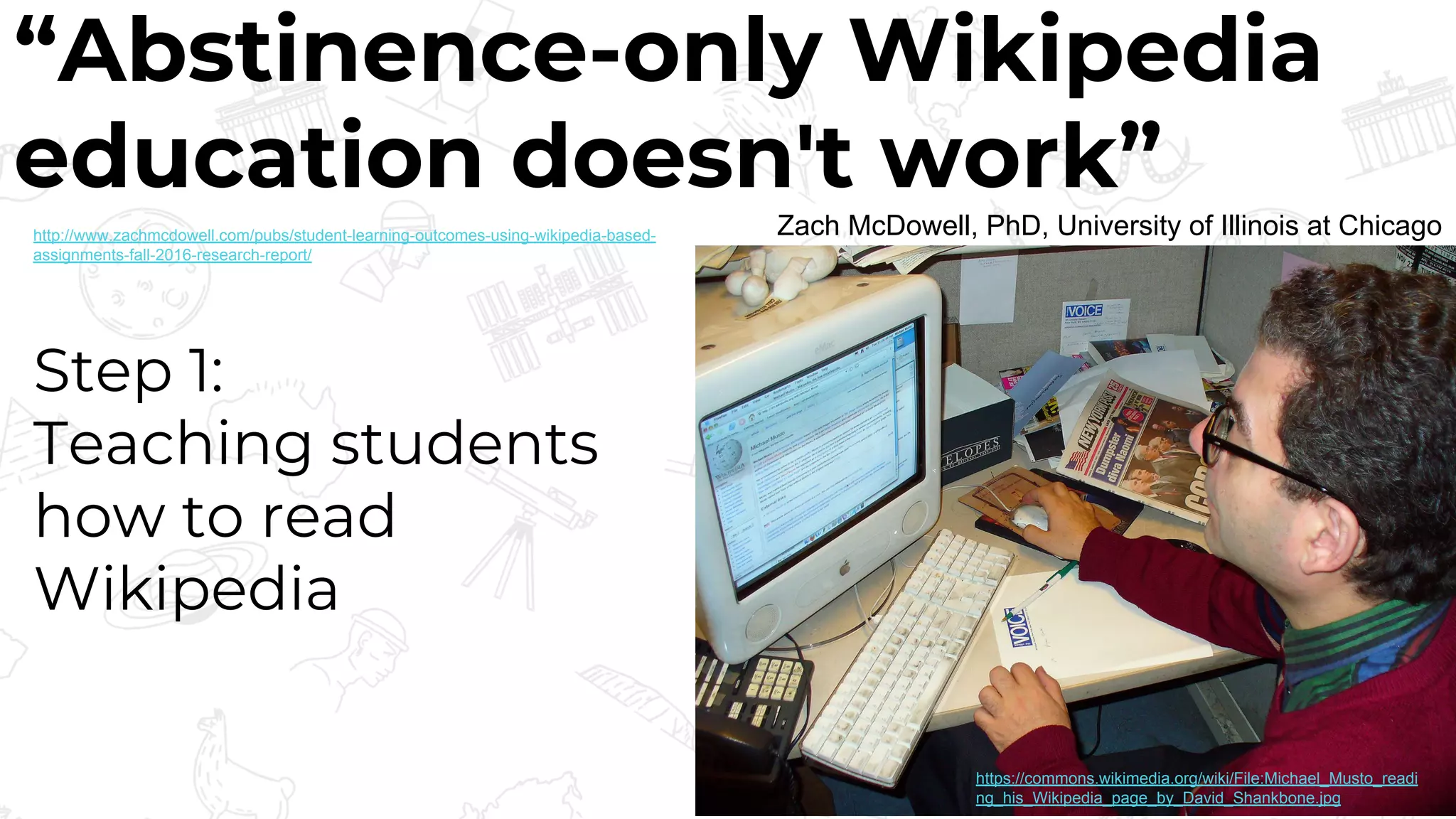 “Abstinence-only Wikipedia
education doesn't work”
Zach McDowell, PhD, University of Illinois at Chicago
Step 1:
Teaching students
how to read
Wikipedia
https://commons.wikimedia.org/wiki/File:Michael_Musto_readi
ng_his_Wikipedia_page_by_David_Shankbone.jpg
http://www.zachmcdowell.com/pubs/student-learning-outcomes-using-wikipedia-based-
assignments-fall-2016-research-report/
 