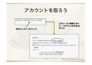 アカウントを取ろう

                     このページに移動するの
                     で、 「アカウントを作成」を
画面右上のここをクリック
        クリック




                13     Wikimedia Confernce Japan 2009
 