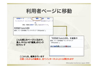 利用者ページに移動




こんな感じのページにくるので、
真ん 中くらいの「編集」のリンク
をクリッ ク 




  ここから先、編集を行います
  注意:これからの編集は、全てインターネット上に公開されます 
                   15      Wikimedia Confernce Japan 2009
 