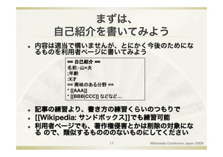 まずは、
        自己紹介を書いてみよう
    内容は適当で構いませんが、とにかく今後のためにな
     るものを利用者ページに書いてみよう

          名前○山×夫
          ;年齢
          :X才
          == 興味のある分野 ==
          * [[AAA]]
          * [[BBB|CCC]] などなど…

    記事の練習より、書き方の練習くらいのつもりで
    [[Wikipedia: サンドボックス]]でも練習可能
    利用者ページでも、著作権侵害とかは削除の対象にな
     る ので、類似するものののないものにしてください
                        17      Wikimedia Confernce Japan 2009
 