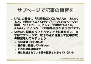 サブページで記事の練習を
    URL の最後に「利用者:XXXX/AAAA」といれ
     ると、利用者:XXXXのサブページ(そのページの
     階層一つ下のページ)として「利用者:XXXX/
     AAAA」というページの編集画面が表示されます。
    いきなり記事をウィキペディア上に書かずに、ま
     ずはサブページで、以下の点に注意して記事作成
     の練習をしてみましょう
         内容は偏っていないか
         著作権は侵害していないか
         記述の出典は明確か
         既に作成されている他の記事とかぶっていないか

                    18    Wikimedia Confernce Japan 2009
 