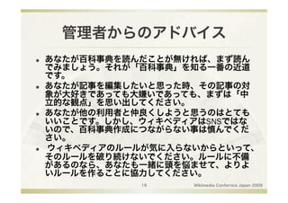 管理者からのアドバイス
    あなたが百科事典を読んだことが無ければ、まず読ん
     でみましょう。それが「百科事典」を知る一番の近道
     です。
    あなたが記事を編集したいと思った時、その記事の対
     象が大好きであっても大嫌いであっても、まずは「中
     立的な観点」を思い出してください。
    あなたが他の利用者と仲良くしようと思うのはとても
     いいことです。しかし、ウィキペディアはSNSではな
     いので、百科事典作成につながらない事は慎んでくだ
     さい。
    ウィキペディアのルールが気に入らないからといって、
     そのルールを破り続けないでください。ルールに不備
     があるのなら、あなたも一緒に頭を悩ませて、よりよ
     いルールを作ることに協力してください。
                19    Wikimedia Confernce Japan 2009
 