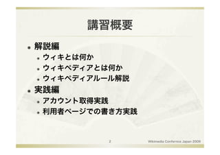 講習概要
    解説編
       ウィキとは何か
       ウィキペディアとは何か

       ウィキペディアルール解説


    実践編
       アカウント取得実践
       利用者ページでの書き方実践




                2       Wikimedia Confernce Japan 2009
 