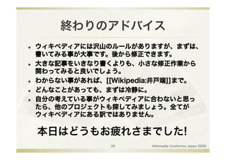 終わりのアドバイス
    ウィキペディアには沢山のルールがありますが、まずは、
     書いてみる事が大事です。後から修正できます。
    大きな記事をいきなり書くよりも、小さな修正作業から
     関わってみると良いでしょう。
    わからない事があれば、[[Wikipedia:井戸端]]まで。
    どんなことがあっても、まずは冷静に。
    自分の考えている事がウィキペディアに合わないと思っ
     たら、他のプロジェクトも探してみましょう。全てが
     ウィキペディアにある訳ではありません。

     本日はどうもお疲れさまでした!
                   20     Wikimedia Confernce Japan 2009
 
