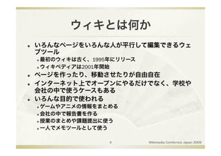 ウィキとは何か
    いろんなページをいろんな人が平行して編集できるウェ
     ブツール
      最初のウィキは古く、1995年にリリース
      ウィキペディアは2001年開始


    ページを作ったり、移動させたりが自由自在
    インターネット上でオープンにやるだけでなく、学校や
     会社の中で使うケースもある
    いろんな目的で使われる
      ゲームやアニメの情報をまとめる
      会社の中で報告書を作る

      授業のまとめや課題提出に使う

      一人でメモツールとして使う




                     4        Wikimedia Confernce Japan 2009
 