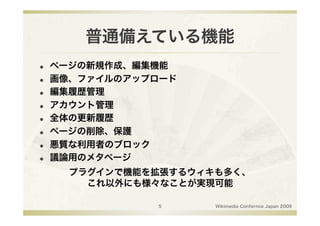 普通備えている機能
    ページの新規作成、編集機能
    画像、ファイルのアップロード
    編集履歴管理
    アカウント管理
    全体の更新履歴
    ページの削除、保護
    悪質な利用者のブロック
    議論用のメタページ
       プラグインで機能を拡張するウィキも多く、
         これ以外にも様々なことが実現可能

                5      Wikimedia Confernce Japan 2009
 