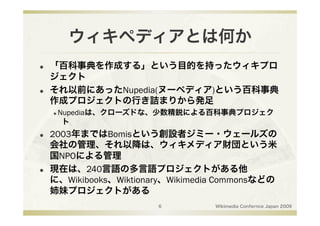 ウィキペディアとは何か
    「百科事典を作成する」という目的を持ったウィキプロ
     ジェクト
    それ以前にあったNupedia(ヌーペディア)という百科事典
     作成プロジェクトの行き詰まりから発足
      Nupediaは、クローズドな、少数精鋭による百科事典プロジェク
      

       ト
    2003年まではBomisという創設者ジミー・ウェールズの
     会社の管理、それ以降は、ウィキメディア財団という米
     国NPOによる管理
    現在は、240言語の多言語プロジェクトがある他
     に、Wikibooks、Wiktionary、Wikimedia Commonsなどの
     姉妹プロジェクトがある
                         6          Wikimedia Confernce Japan 2009
 
