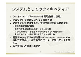 システムとしてのウィキペディア
    ウィキエンジンはMediaWikiを利用(詳細は後述)
    アカウントを登録しなくても執筆可能
    アカウントを取得すると、管理や継続的な活動に便利
      個別の履歴管理が容易
      他の利用者とのコミュニケーションが可能

      IPでのブロックに巻き込まれない(そうでない場合もある)

      全てのプロジェクトで同じアカウントが使える


    画像データなどは一部を除いてWikimedia Commonsで一
     括して管理され、全てのプロジェクトで同じデータを使
     える
    他の言語との連携も出来る

                     7       Wikimedia Confernce Japan 2009
 