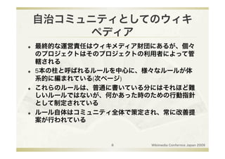 自治コミュニティとしてのウィキ
          ペディア
    最終的な運営責任はウィキメディア財団にあるが、個々
     のプロジェクトはそのプロジェクトの利用者によって管
     轄される
    5本の柱と呼ばれるルールを中心に、様々なルールが体
     系的に編まれている(次ページ)
    これらのルールは、普通に書いている分にはそれほど難
     しいルールではないが、何かあった時のための行動指針
     として制定されている
    ルール自体はコミュニティ全体で策定され、常に改善提
     案が行われている


                8      Wikimedia Confernce Japan 2009
 