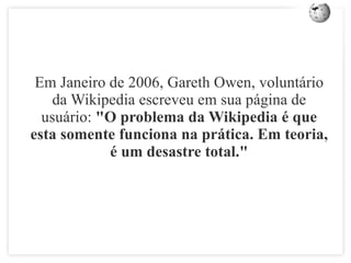 Em Janeiro de 2006, Gareth Owen, volunt á rio da Wikipedia escreveu em sua p á gina de usu á rio:  "O problema da Wikipedia  é  que esta somente funciona na pr á tica. Em teoria,  é  um desastre total." 