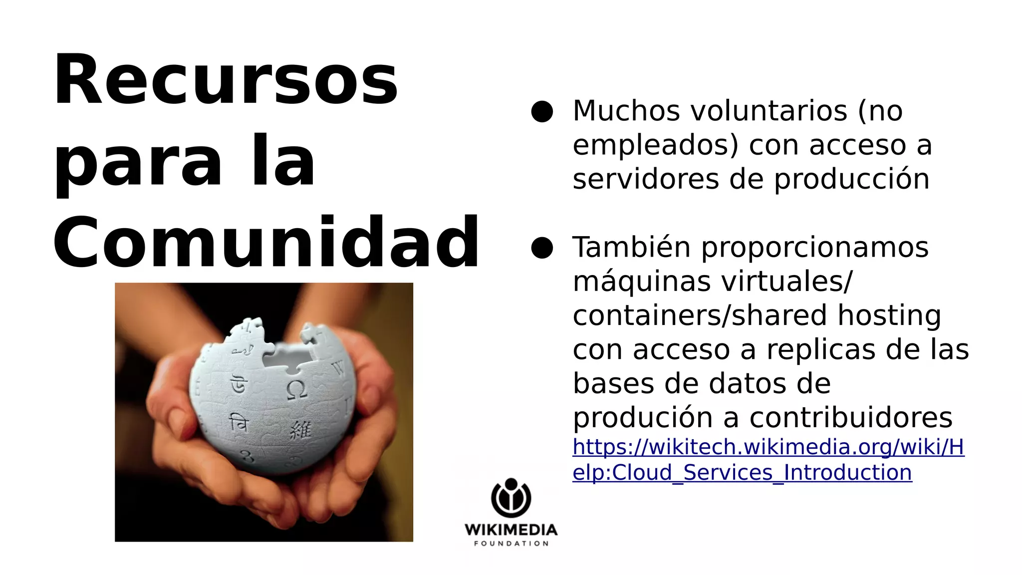 Recursos
para la
Comunidad
● Muchos voluntarios (no
empleados) con acceso a
servidores de producción
● También proporcionamos
máquinas virtuales/
containers/shared hosting
con acceso a replicas de las
bases de datos de
produción a contribuidores
https://wikitech.wikimedia.org/wiki/H
elp:Cloud_Services_Introduction
 