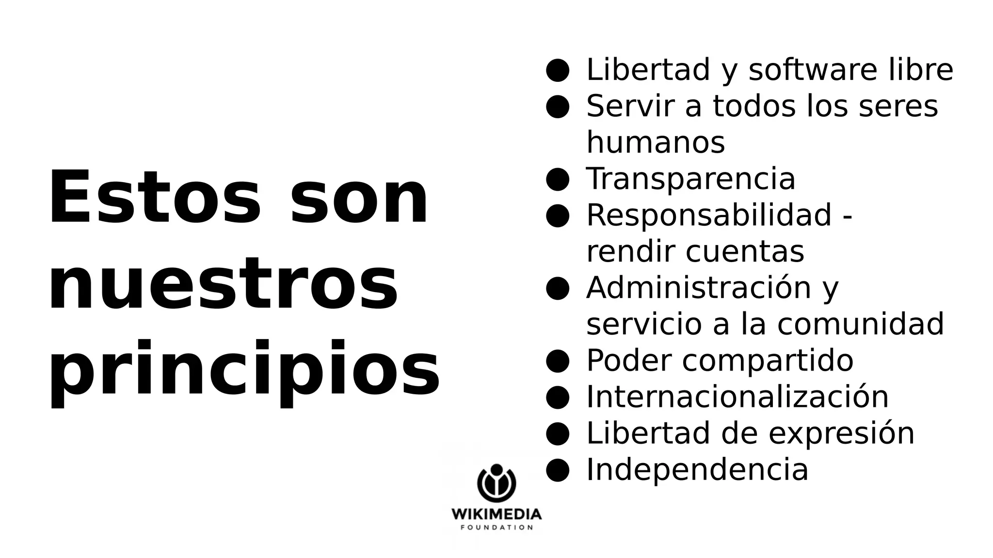 Estos son
nuestros
principios
● Libertad y software libre
● Servir a todos los seres
humanos
● Transparencia
● Responsabilidad -
rendir cuentas
● Administración y
servicio a la comunidad
● Poder compartido
● Internacionalización
● Libertad de expresión
● Independencia
 