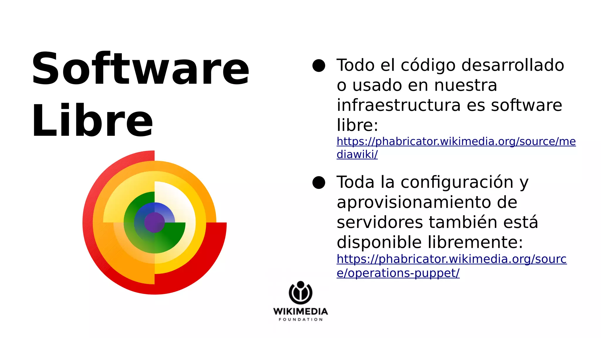 Software
Libre
● Todo el código desarrollado
o usado en nuestra
infraestructura es software
libre:
https://phabricator.wikimedia.org/source/me
diawiki/
● Toda la configuración y
aprovisionamiento de
servidores también está
disponible libremente:
https://phabricator.wikimedia.org/sourc
e/operations-puppet/
 