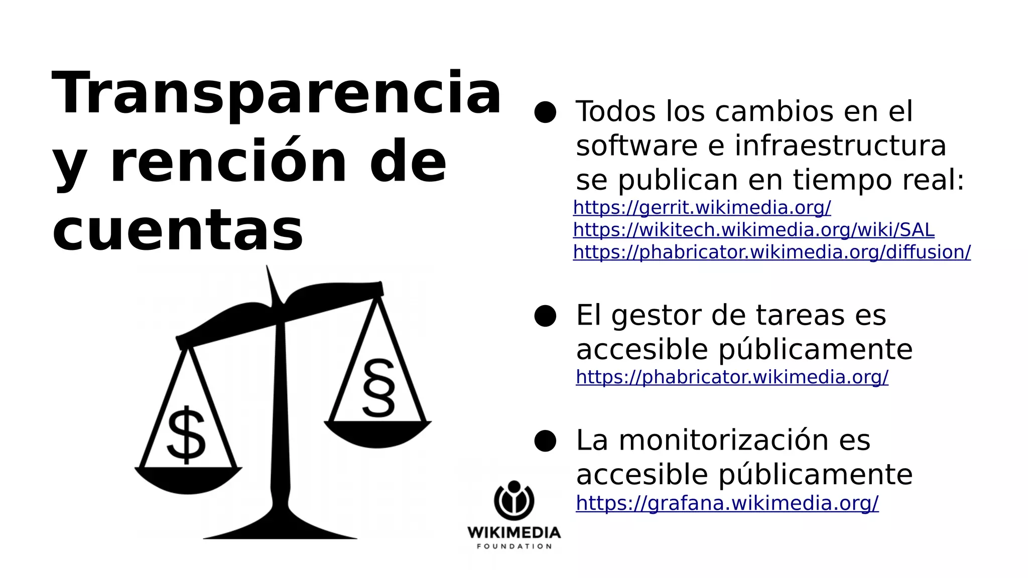 Transparencia
y rención de
cuentas
● Todos los cambios en el
software e infraestructura
se publican en tiempo real:
https://gerrit.wikimedia.org/
https://wikitech.wikimedia.org/wiki/SAL
https://phabricator.wikimedia.org/diffusion/
● El gestor de tareas es
accesible públicamente
https://phabricator.wikimedia.org/
● La monitorización es
accesible públicamente
https://grafana.wikimedia.org/
 