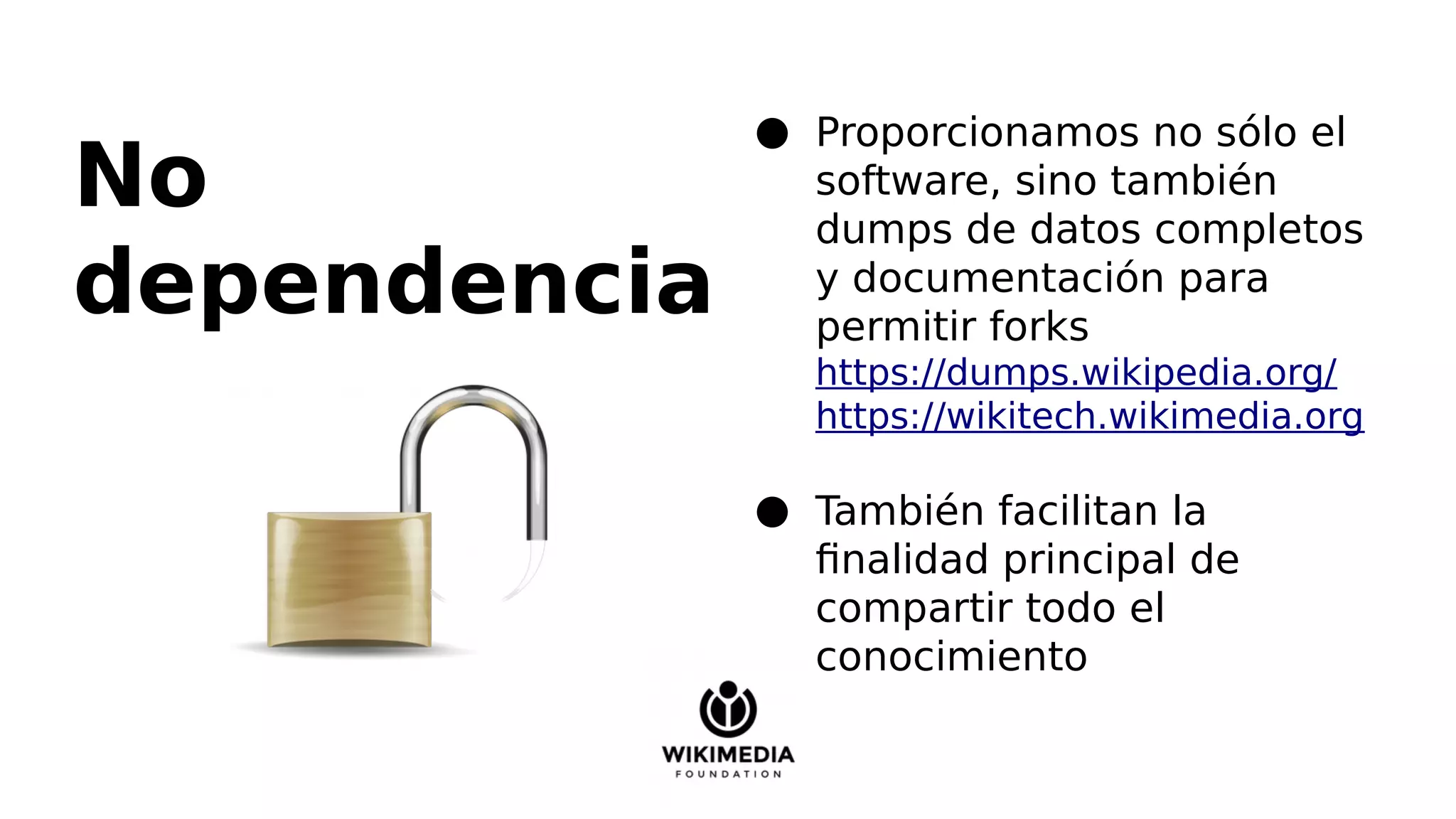 No
dependencia
● Proporcionamos no sólo el
software, sino también
dumps de datos completos
y documentación para
permitir forks
https://dumps.wikipedia.org/
https://wikitech.wikimedia.org
● También facilitan la
finalidad principal de
compartir todo el
conocimiento
 