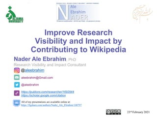 aleebrahim@Gmail.com
@aleebrahim
https://publons.com/researcher/1692944
https://scholar.google.com/citation
Nader Ale Ebrahim, PhD
Research Visibility and Impact Consultant
23rd February 2021
All of my presentations are available online at:
https://figshare.com/authors/Nader_Ale_Ebrahim/100797
@aleebrahim
Improve Research
Visibility and Impact by
Contributing to Wikipedia
 