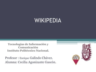 WIKIPEDIA

Tecnologías de Información y
Comunicación
Instituto Politécnico Nacional.

Profesor : Enrique Galindo Chávez.
Alumna: Cecilia Agonizante Gascón.

 