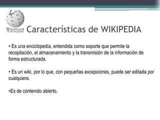 Características de WIKIPEDIA
• Es una enciclopedia, entendida como soporte que permite la
recopilación, el almacenamiento y la transmisión de la información de
forma estructurada.
• Es un wiki, por lo que, con pequeñas excepciones, puede ser editada por
cualquiera.
•Es de contenido abierto.

 