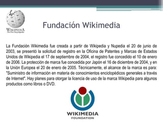 Fundación Wikimedia
La Fundación Wikimedia fue creada a partir de Wikipedia y Nupedia el 20 de junio de
2003, se presentó la solicitud de registro en la Oficina de Patentes y Marcas de Estados
Unidos de Wikipedia el 17 de septiembre de 2004, el registro fue concedido el 10 de enero
de 2006. La protección de marca fue concedida por Japón el 16 de diciembre de 2004, y en
la Unión Europea el 20 de enero de 2005. Técnicamente, el alcance de la marca es para:
"Suministro de información en materia de conocimientos enciclopédicos generales a través
de Internet". Hay planes para otorgar la licencia de uso de la marca Wikipedia para algunos
productos como libros o DVD.

 