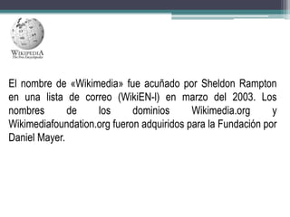 El nombre de «Wikimedia» fue acuñado por Sheldon Rampton
en una lista de correo (WikiEN-l) en marzo del 2003. Los
nombres
de
los
dominios
Wikimedia.org
y
Wikimediafoundation.org fueron adquiridos para la Fundación por
Daniel Mayer.

 