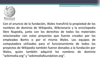 Con el anuncio de la fundación, Wales transfirió la propiedad de los
nombres de dominio de Wikipedia, Wikcionario y la enciclopedia
libre Nupedia, junto con los derechos de todos los materiales
relacionados con estos proyectos que fueron creados por los
empleados Bomis o por el mismo Wales. Los equipos de
computadora utilizados para el funcionamiento de todos los
proyectos de Wikipedia también fueron donados a la fundación por
Wales, quien también adquirió los nombres de dominio
"wikimedia.org" y "wikimediafoundation.org".

 