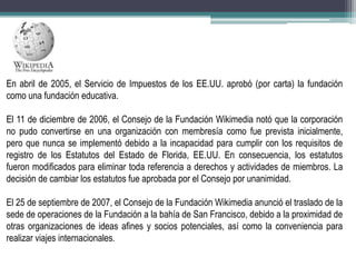 En abril de 2005, el Servicio de Impuestos de los EE.UU. aprobó (por carta) la fundación
como una fundación educativa.
El 11 de diciembre de 2006, el Consejo de la Fundación Wikimedia notó que la corporación
no pudo convertirse en una organización con membresía como fue prevista inicialmente,
pero que nunca se implementó debido a la incapacidad para cumplir con los requisitos de
registro de los Estatutos del Estado de Florida, EE.UU. En consecuencia, los estatutos
fueron modificados para eliminar toda referencia a derechos y actividades de miembros. La
decisión de cambiar los estatutos fue aprobada por el Consejo por unanimidad.
El 25 de septiembre de 2007, el Consejo de la Fundación Wikimedia anunció el traslado de la
sede de operaciones de la Fundación a la bahía de San Francisco, debido a la proximidad de
otras organizaciones de ideas afines y socios potenciales, así como la conveniencia para
realizar viajes internacionales.

 
