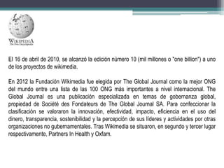 El 16 de abril de 2010, se alcanzó la edición número 10 (mil millones o "one billion") a uno
de los proyectos de wikimedia.
En 2012 la Fundación Wikimedia fue elegida por The Global Journal como la mejor ONG
del mundo entre una lista de las 100 ONG más importantes a nivel internacional. The
Global Journal es una publicación especializada en temas de gobernanza global,
propiedad de Société des Fondateurs de The Global Journal SA. Para confeccionar la
clasificación se valoraron la innovación, efectividad, impacto, eficiencia en el uso del
dinero, transparencia, sostenibilidad y la percepción de sus líderes y actividades por otras
organizaciones no gubernamentales. Tras Wikimedia se situaron, en segundo y tercer lugar
respectivamente, Partners In Health y Oxfam.

 