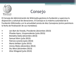 Consejo
El Consejo de Administración de Wikimedia gestiona la fundación y supervisa la
disposición y solicitud de donaciones. El Consejo es la máxima autoridad de la
Fundación Wikimedia y en la actualidad consta de diez Consejeros (entre paréntesis
la fecha de finalización de sus mandatos):
•
•
•
•
•
•
•
•
•

Jan-Bart de Vreede, Presidente (diciembre 2013)
Phoebe Ayers, Vicepresidente (julio 2015)
Bishakha Datta (diciembre 2014)
Samuel Klein (julio 2015)
Patricio Lorente (julio 2014)
María Sefidari (julio 2015)
Jimmy Wales (diciembre 2013)
Stu West (diciembre 2013)
Alice Wiegand (julio 2014)

 