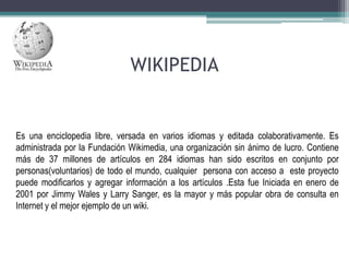 WIKIPEDIA

Es una enciclopedia libre, versada en varios idiomas y editada colaborativamente. Es
administrada por la Fundación Wikimedia, una organización sin ánimo de lucro. Contiene
más de 37 millones de artículos en 284 idiomas han sido escritos en conjunto por
personas(voluntarios) de todo el mundo, cualquier persona con acceso a este proyecto
puede modificarlos y agregar información a los artículos .Esta fue Iniciada en enero de
2001 por Jimmy Wales y Larry Sanger, es la mayor y más popular obra de consulta en
Internet y el mejor ejemplo de un wiki.

 