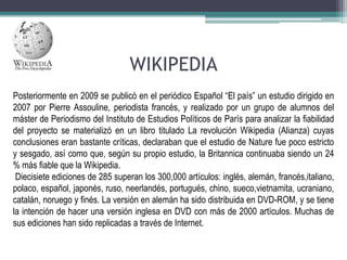 WIKIPEDIA
Posteriormente en 2009 se publicó en el periódico Español “El país” un estudio dirigido en
2007 por Pierre Assouline, periodista francés, y realizado por un grupo de alumnos del
máster de Periodismo del Instituto de Estudios Políticos de París para analizar la fiabilidad
del proyecto se materializó en un libro titulado La revolución Wikipedia (Alianza) cuyas
conclusiones eran bastante críticas, declaraban que el estudio de Nature fue poco estricto
y sesgado, así como que, según su propio estudio, la Britannica continuaba siendo un 24
% más fiable que la Wikipedia.
Diecisiete ediciones de 285 superan los 300,000 artículos: inglés, alemán, francés,italiano,
polaco, español, japonés, ruso, neerlandés, portugués, chino, sueco,vietnamita, ucraniano,
catalán, noruego y finés. La versión en alemán ha sido distribuida en DVD-ROM, y se tiene
la intención de hacer una versión inglesa en DVD con más de 2000 artículos. Muchas de
sus ediciones han sido replicadas a través de Internet.

 