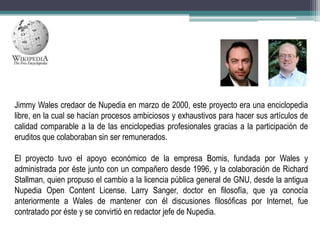 Jimmy Wales credaor de Nupedia en marzo de 2000, este proyecto era una enciclopedia
libre, en la cual se hacían procesos ambiciosos y exhaustivos para hacer sus artículos de
calidad comparable a la de las enciclopedias profesionales gracias a la participación de
eruditos que colaboraban sin ser remunerados.
El proyecto tuvo el apoyo económico de la empresa Bomis, fundada por Wales y
administrada por éste junto con un compañero desde 1996, y la colaboración de Richard
Stallman, quien propuso el cambio a la licencia pública general de GNU, desde la antigua
Nupedia Open Content License. Larry Sanger, doctor en filosofía, que ya conocía
anteriormente a Wales de mantener con él discusiones filosóficas por Internet, fue
contratado por éste y se convirtió en redactor jefe de Nupedia.

 