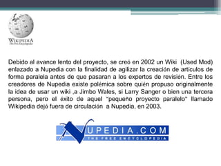 Debido al avance lento del proyecto, se creó en 2002 un Wiki (Used Mod)
enlazado a Nupedia con la finalidad de agilizar la creación de artículos de
forma paralela antes de que pasaran a los expertos de revisión. Entre los
creadores de Nupedia existe polémica sobre quién propuso originalmente
la idea de usar un wiki ,a Jimbo Wales, si Larry Sanger o bien una tercera
persona, pero el éxito de aquel “pequeño proyecto paralelo” llamado
Wikipedia dejó fuera de circulación a Nupedia, en 2003.

 