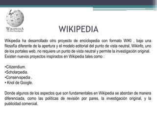 WIKIPEDIA
Wikipedia ha desarrollado otro proyecto de enciclopedia con formato WIKI , bajo una
filosofía diferente de la apertura y el modelo editorial del punto de vista neutral, Wikinfo, uno
de los portales web, no requiere un punto de vista neutral y permite la investigación original.
Existen nuevos proyectos inspirados en Wikipedia tales como :
•Citizendium.
•Scholarpedia.
•Conservapedia .
• Knol de Google.
Donde algunos de los aspectos que son fundamentales en Wikipedia se abordan de manera
diferenciada, como las políticas de revisión por pares, la investigación original, y la
publicidad comercial.

 