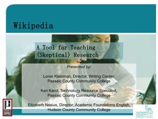 Wikipedia

       A Tool for Teaching
       (Skeptical) Research
                        Presented by:

           Loren Kleinman, Director, Writing Center,
             Passaic County Community College

          Ken Karol, Technology Resource Specialist,
             Passaic County Community College

   Elizabeth Nesius, Director, Academic Foundations English,
              Hudson County Community College
 
