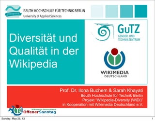Diversität und
Qualität in der
Wikipedia
Prof. Dr. Ilona Buchem & Sarah Khayati
Beuth Hochschule für Technik Berlin
Projekt “Wikipedia-Diversity (WiDi)”
in Kooperation mit Wikimedia Deutschland e.V.
1Sunday, May 26, 13
 
