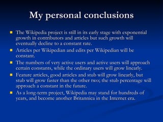 My personal conclusions The Wikipedia project is still in its early stage with exponential growth in contributors and articles but such growth will eventually decline to a constant rate. Articles per Wikipedian and edits per Wikipedian will be constant. The numbers of very active users and active users will approach certain constants, while the ordinary users will grow linearly. Feature articles, good articles and stub will grow linearly, but stub will grow faster than the other two; the stub percentage will approach a constant in the future. As a long-term project, Wikipedia may stand for hundreds of years, and become another Britannica in the Internet era. 