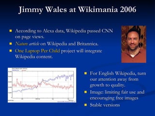 Jimmy Wales at Wikimania 2006 According to Alexa data, Wikipedia passed CNN on page views. Nature  article  on Wikipedia and Britannica. One Laptop Per Child  project will integrate Wikipedia content. For English Wikipedia, turn our attention away from growth to quality. Image: limiting fair use and encouraging free images Stable versions  