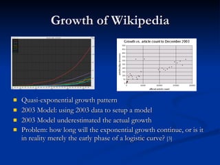 Growth of Wikipedia Quasi-exponential growth pattern 2003 Model: using 2003 data to setup a model 2003 Model underestimated the actual growth Problem: how long will the exponential growth continue, or is it in reality merely the early phase of a logistic curve?  [3] 