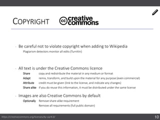 COPYRIGHT
‐ Be careful not to violate copyright when adding to Wikipedia
Plagiarism detectors monitor all edits (TurnItIn)
‐ All text is under the Creative Commons licence
Share copy and redistribute the material in any medium or format
Adapt remix, transform, and build upon the material for any purpose (even commercial)
Attribute credit must be given (link to the license, and indicate any changes)
Share alike if you do reuse this information, it must be distributed under the same license
‐ Images are also Creative Commons by default
Optionally Remove share alike requirement
Remove all requirements (full public domain)
10https://creativecommons.org/licenses/by-sa/4.0/
 